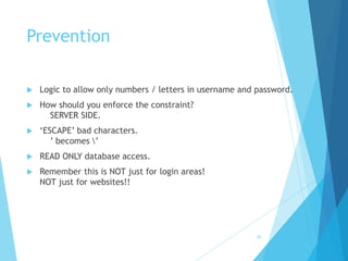 Prevention
 Logic to allow only numbers / letters in username and password.
 How should you enforce the constraint?
SERVER SIDE.
 ‘ESCAPE’ bad characters.
’ becomes ’
 READ ONLY database access.
 Remember this is NOT just for login areas!
NOT just for websites!!
36
 