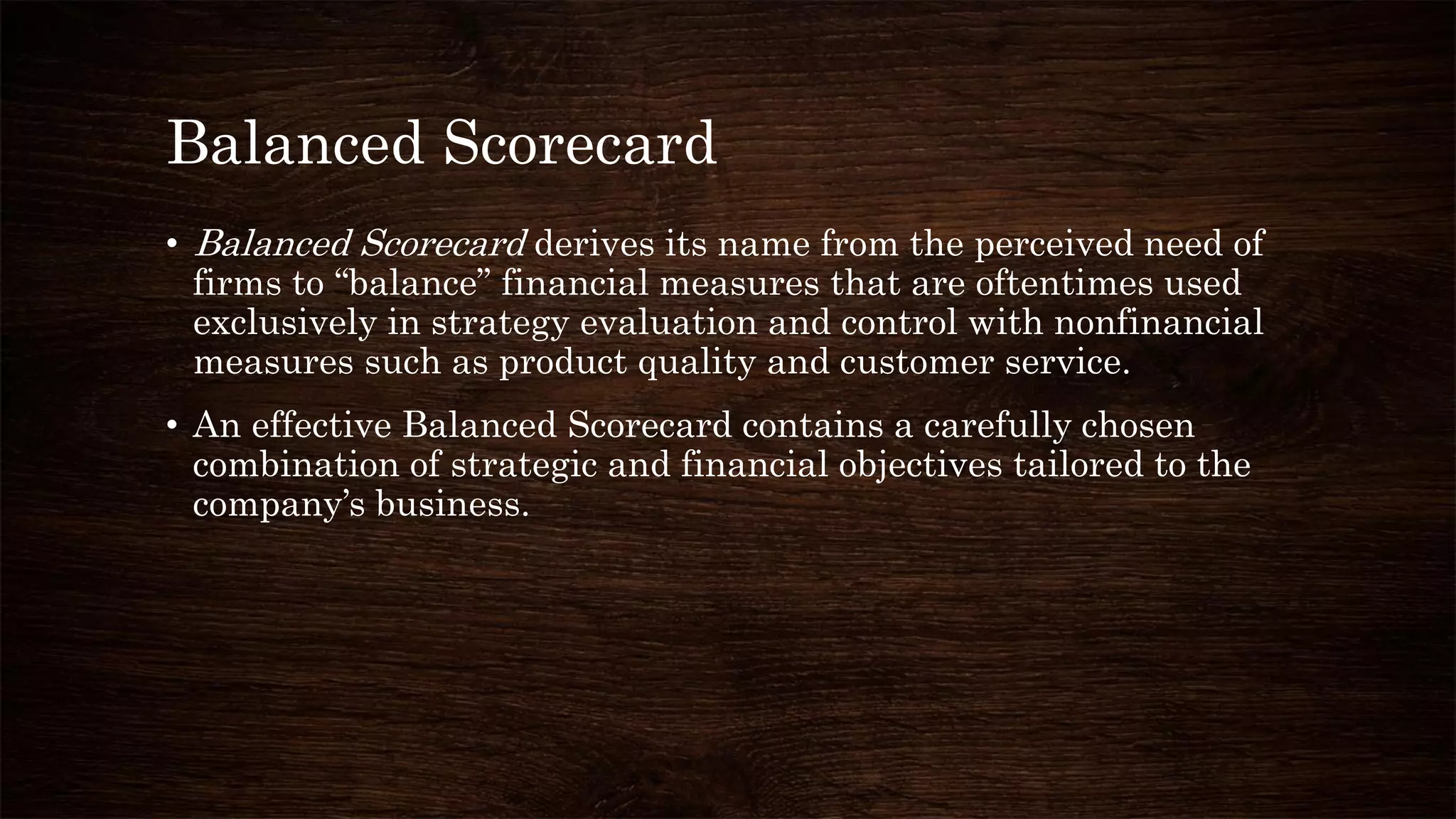 Balanced Scorecard
• Balanced Scorecard derives its name from the perceived need of
firms to “balance” financial measures that are oftentimes used
exclusively in strategy evaluation and control with nonfinancial
measures such as product quality and customer service.
• An effective Balanced Scorecard contains a carefully chosen
combination of strategic and financial objectives tailored to the
company’s business.
 