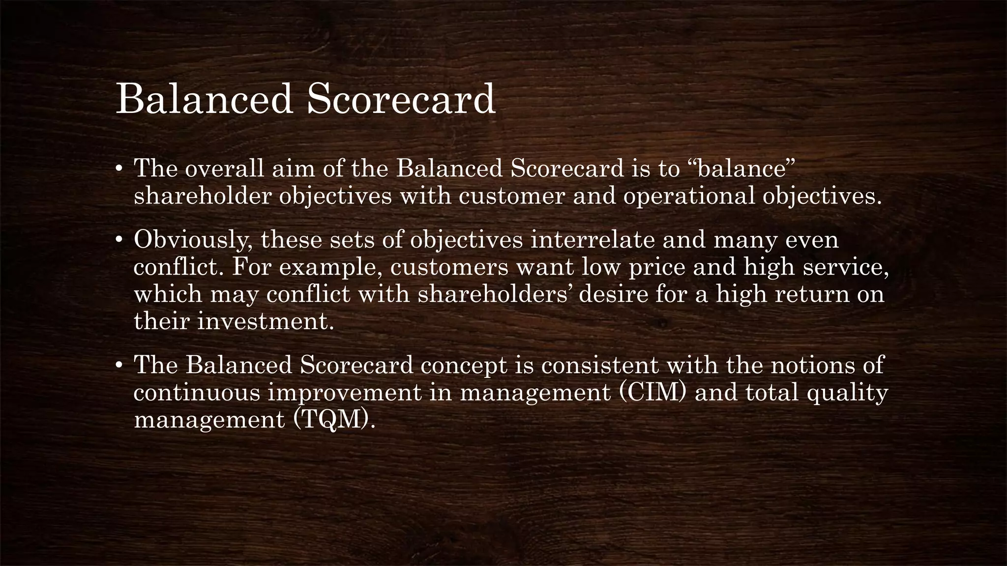 Balanced Scorecard
• The overall aim of the Balanced Scorecard is to “balance”
shareholder objectives with customer and operational objectives.
• Obviously, these sets of objectives interrelate and many even
conflict. For example, customers want low price and high service,
which may conflict with shareholders’ desire for a high return on
their investment.
• The Balanced Scorecard concept is consistent with the notions of
continuous improvement in management (CIM) and total quality
management (TQM).
 
