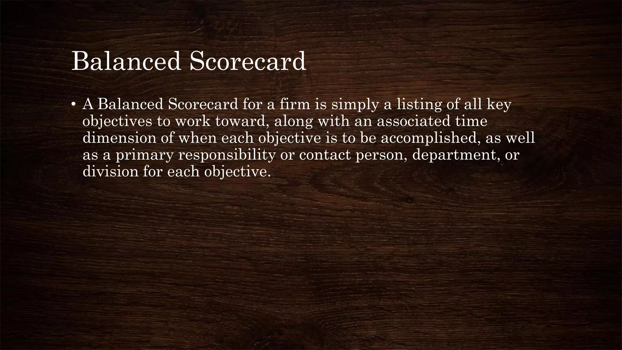 Balanced Scorecard
• A Balanced Scorecard for a firm is simply a listing of all key
objectives to work toward, along with an associated time
dimension of when each objective is to be accomplished, as well
as a primary responsibility or contact person, department, or
division for each objective.
 