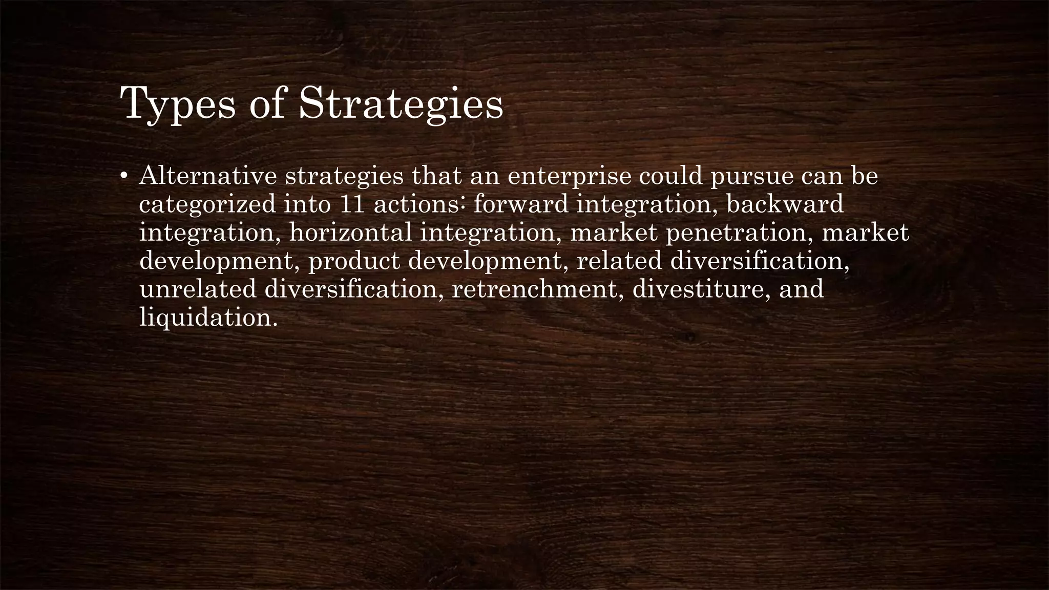 Types of Strategies
• Alternative strategies that an enterprise could pursue can be
categorized into 11 actions: forward integration, backward
integration, horizontal integration, market penetration, market
development, product development, related diversification,
unrelated diversification, retrenchment, divestiture, and
liquidation.
 