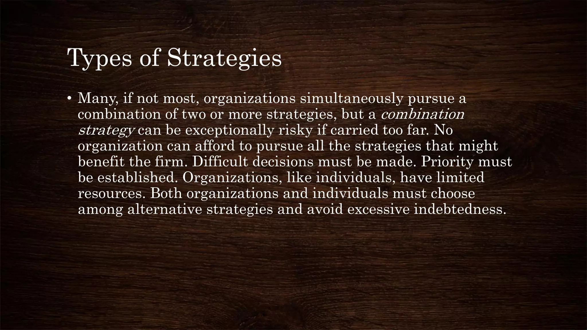 Types of Strategies
• Many, if not most, organizations simultaneously pursue a
combination of two or more strategies, but a combination
strategy can be exceptionally risky if carried too far. No
organization can afford to pursue all the strategies that might
benefit the firm. Difficult decisions must be made. Priority must
be established. Organizations, like individuals, have limited
resources. Both organizations and individuals must choose
among alternative strategies and avoid excessive indebtedness.
 