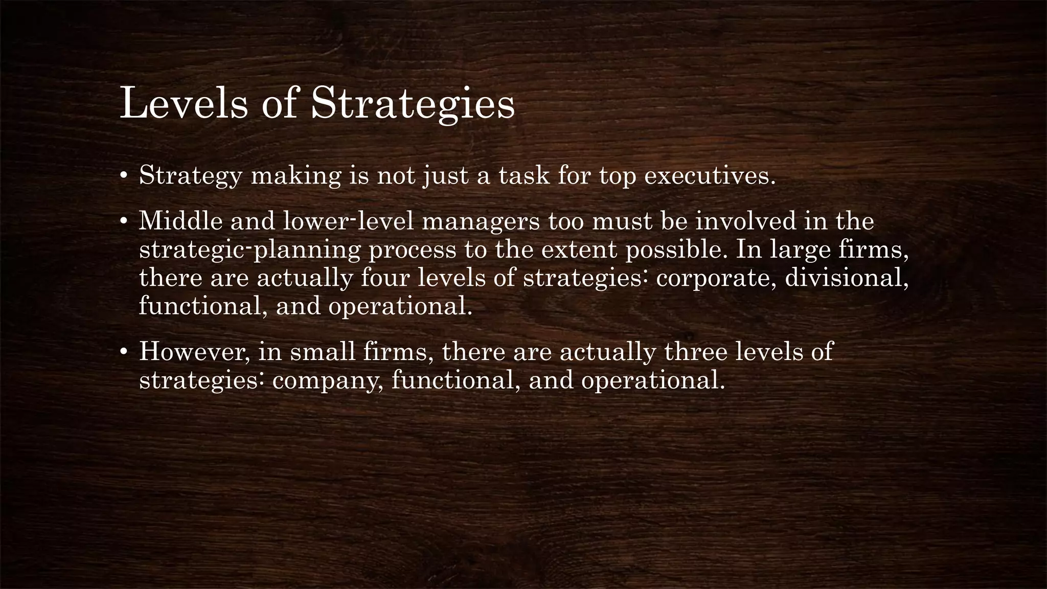 Levels of Strategies
• Strategy making is not just a task for top executives.
• Middle and lower-level managers too must be involved in the
strategic-planning process to the extent possible. In large firms,
there are actually four levels of strategies: corporate, divisional,
functional, and operational.
• However, in small firms, there are actually three levels of
strategies: company, functional, and operational.
 