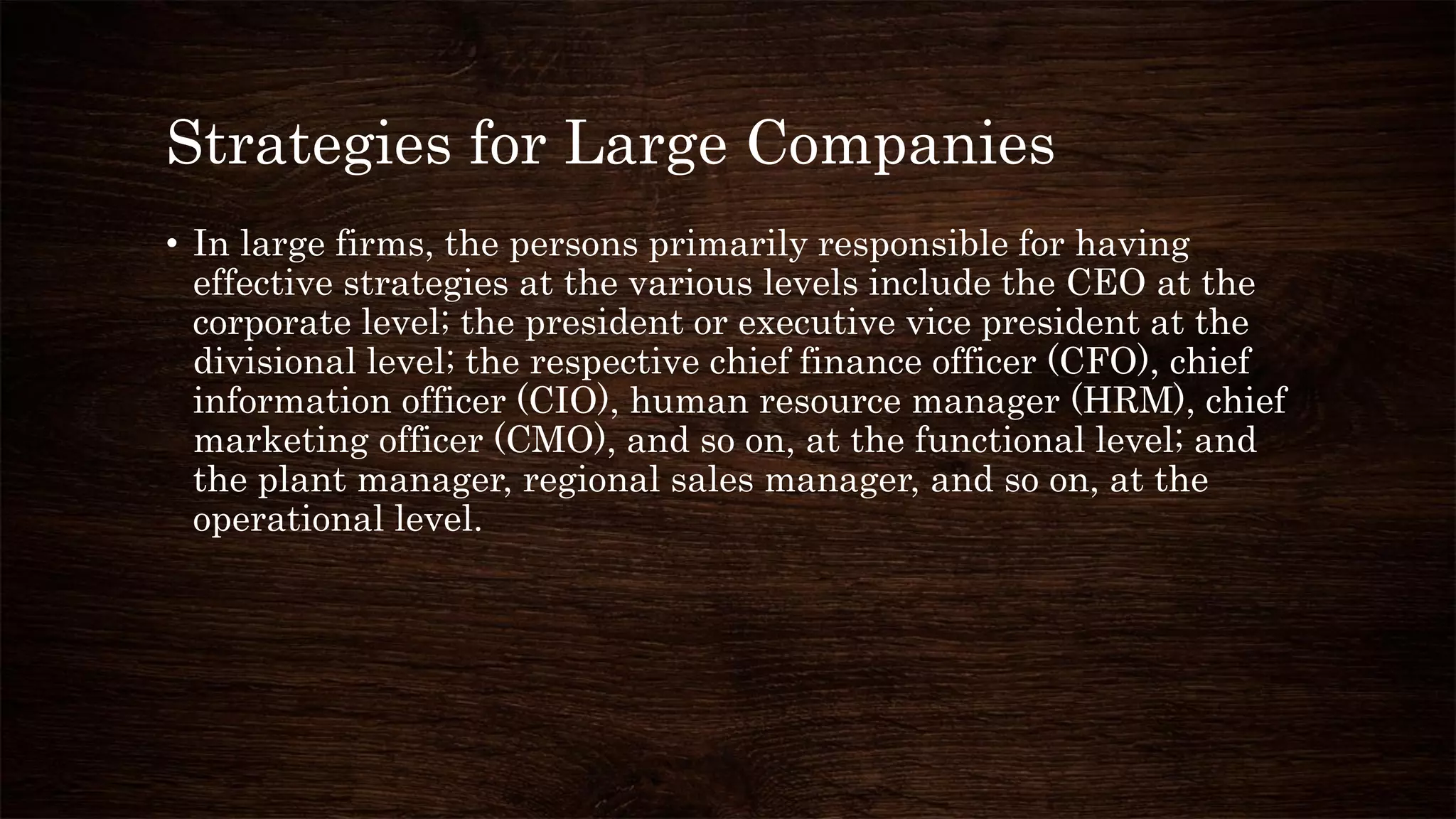 Strategies for Large Companies
• In large firms, the persons primarily responsible for having
effective strategies at the various levels include the CEO at the
corporate level; the president or executive vice president at the
divisional level; the respective chief finance officer (CFO), chief
information officer (CIO), human resource manager (HRM), chief
marketing officer (CMO), and so on, at the functional level; and
the plant manager, regional sales manager, and so on, at the
operational level.
 
