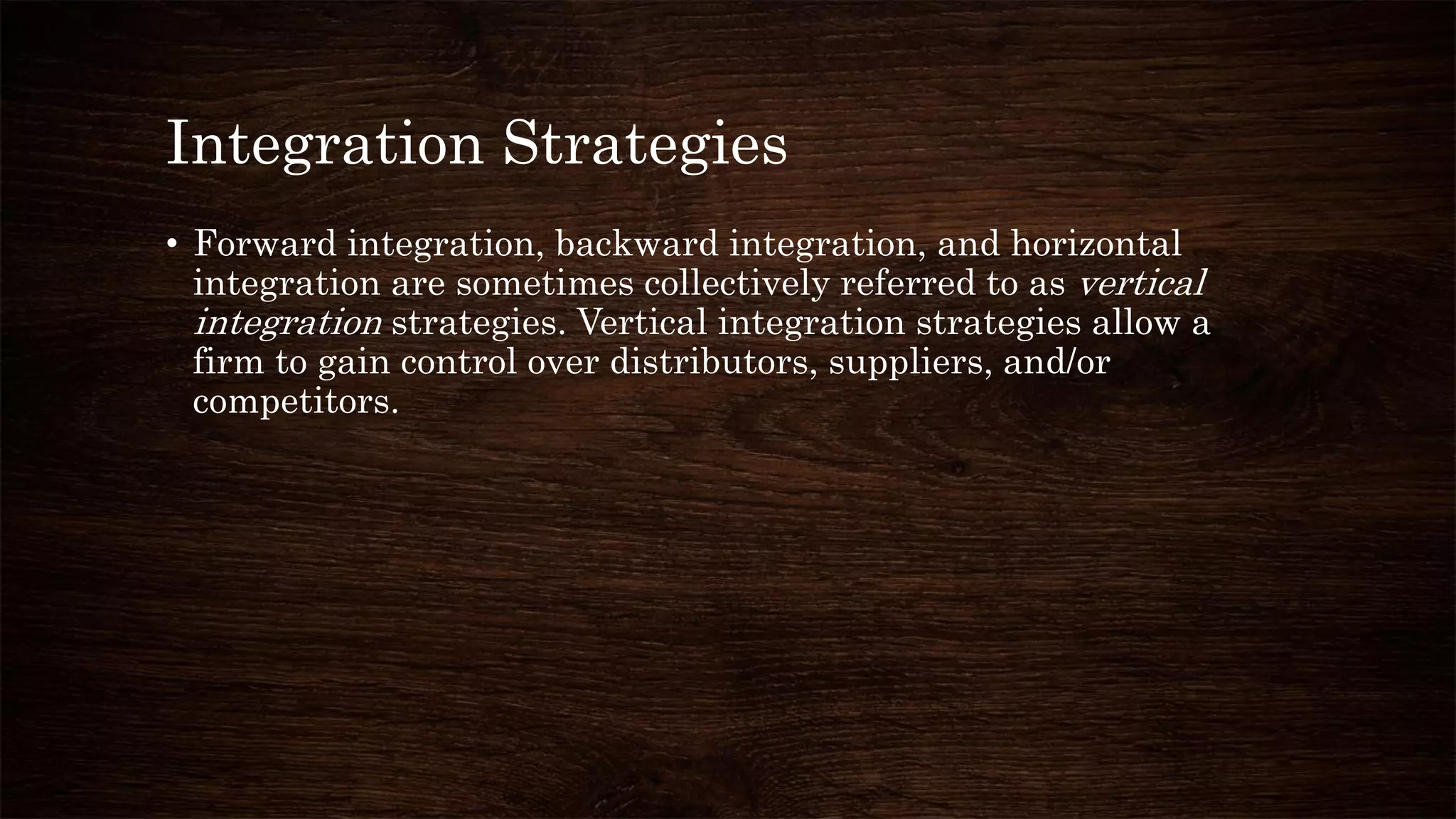 Integration Strategies
• Forward integration, backward integration, and horizontal
integration are sometimes collectively referred to as vertical
integration strategies. Vertical integration strategies allow a
firm to gain control over distributors, suppliers, and/or
competitors.
 