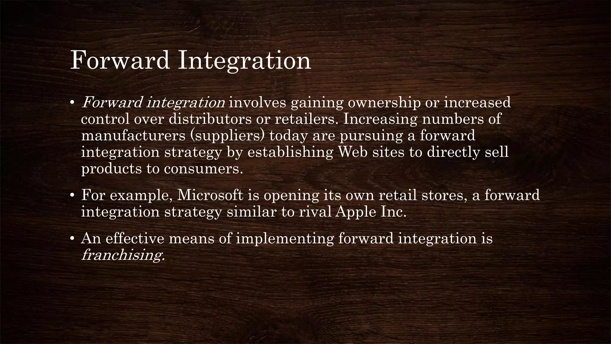 Forward Integration
• Forward integration involves gaining ownership or increased
control over distributors or retailers. Increasing numbers of
manufacturers (suppliers) today are pursuing a forward
integration strategy by establishing Web sites to directly sell
products to consumers.
• For example, Microsoft is opening its own retail stores, a forward
integration strategy similar to rival Apple Inc.
• An effective means of implementing forward integration is
franchising.
 
