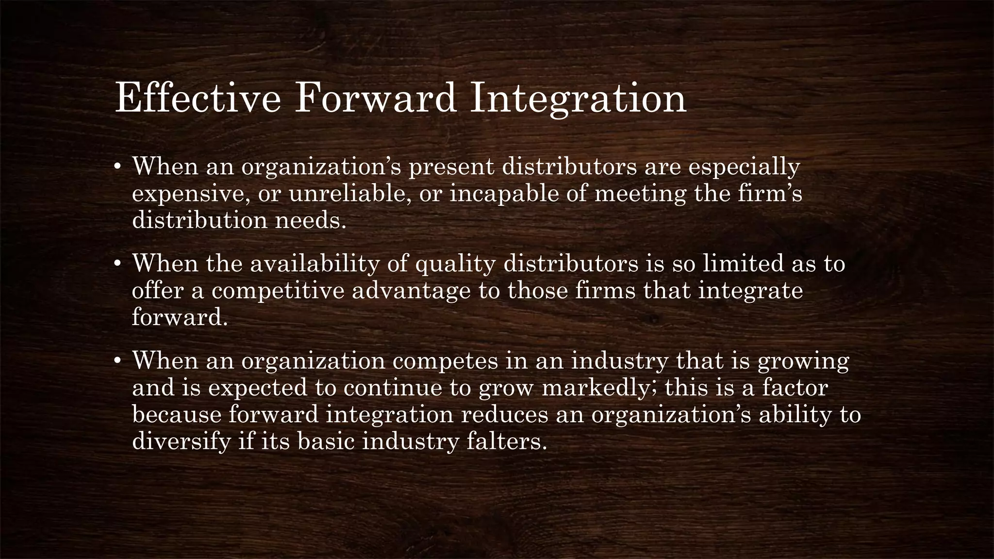 Effective Forward Integration
• When an organization’s present distributors are especially
expensive, or unreliable, or incapable of meeting the firm’s
distribution needs.
• When the availability of quality distributors is so limited as to
offer a competitive advantage to those firms that integrate
forward.
• When an organization competes in an industry that is growing
and is expected to continue to grow markedly; this is a factor
because forward integration reduces an organization’s ability to
diversify if its basic industry falters.
 