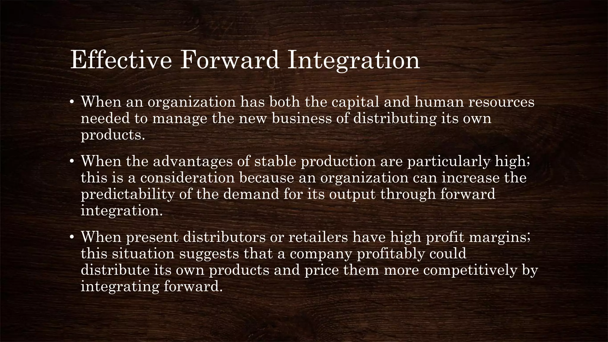 Effective Forward Integration
• When an organization has both the capital and human resources
needed to manage the new business of distributing its own
products.
• When the advantages of stable production are particularly high;
this is a consideration because an organization can increase the
predictability of the demand for its output through forward
integration.
• When present distributors or retailers have high profit margins;
this situation suggests that a company profitably could
distribute its own products and price them more competitively by
integrating forward.
 