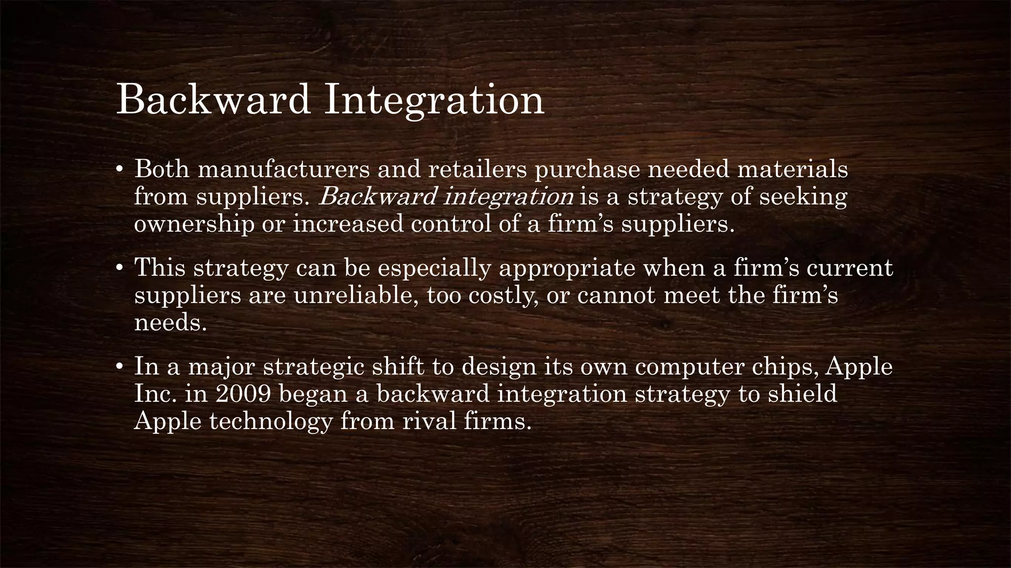 Backward Integration
• Both manufacturers and retailers purchase needed materials
from suppliers. Backward integration is a strategy of seeking
ownership or increased control of a firm’s suppliers.
• This strategy can be especially appropriate when a firm’s current
suppliers are unreliable, too costly, or cannot meet the firm’s
needs.
• In a major strategic shift to design its own computer chips, Apple
Inc. in 2009 began a backward integration strategy to shield
Apple technology from rival firms.
 