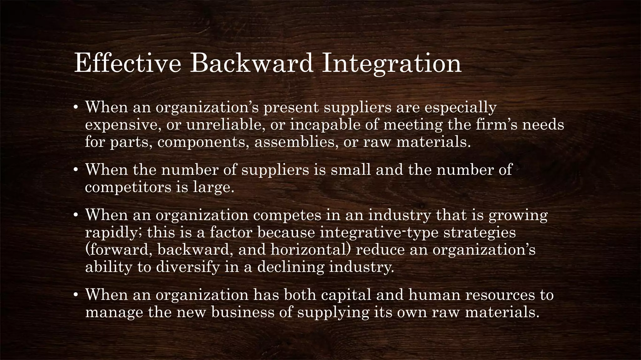 Effective Backward Integration
• When an organization’s present suppliers are especially
expensive, or unreliable, or incapable of meeting the firm’s needs
for parts, components, assemblies, or raw materials.
• When the number of suppliers is small and the number of
competitors is large.
• When an organization competes in an industry that is growing
rapidly; this is a factor because integrative-type strategies
(forward, backward, and horizontal) reduce an organization’s
ability to diversify in a declining industry.
• When an organization has both capital and human resources to
manage the new business of supplying its own raw materials.
 