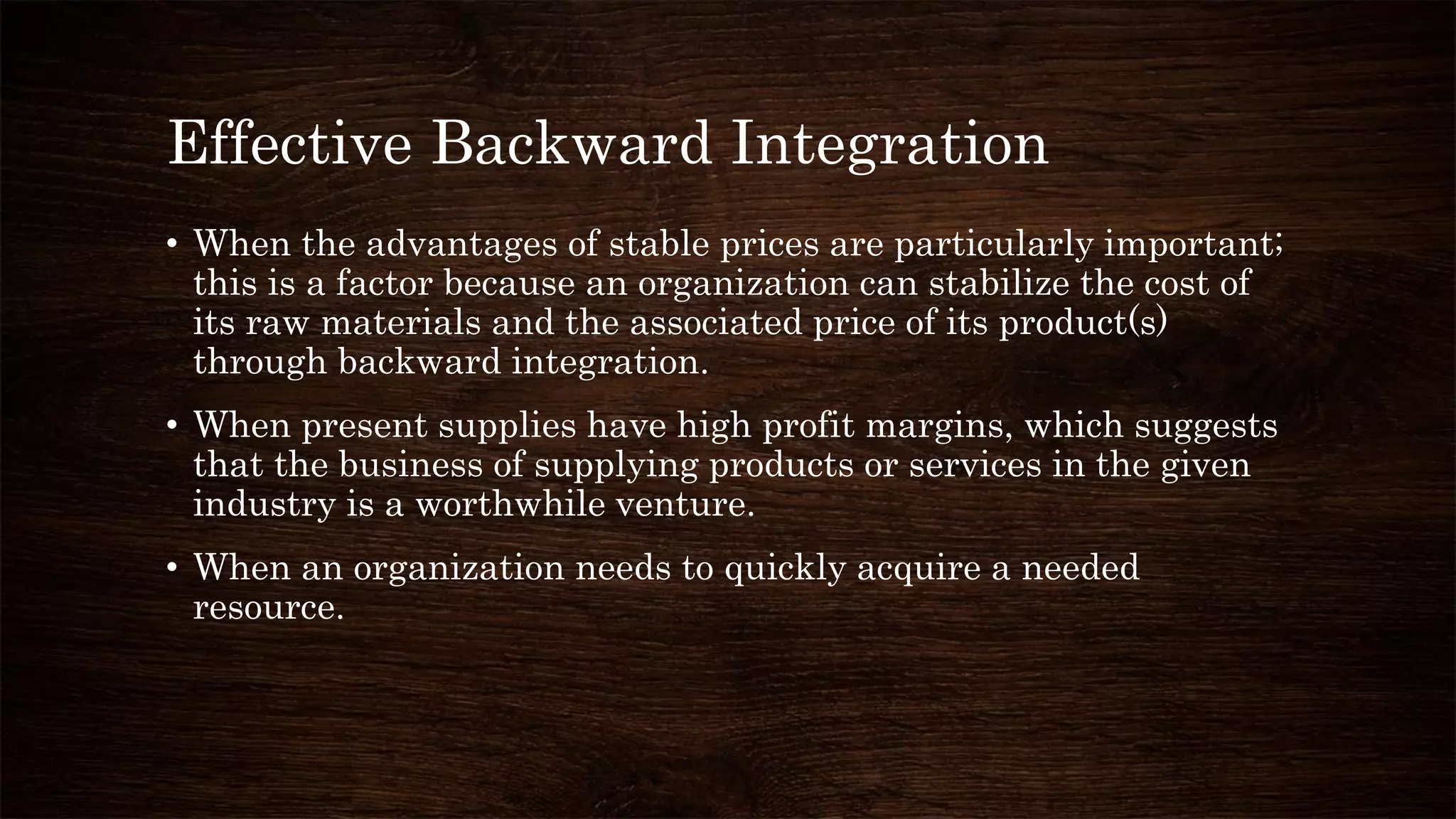 Effective Backward Integration
• When the advantages of stable prices are particularly important;
this is a factor because an organization can stabilize the cost of
its raw materials and the associated price of its product(s)
through backward integration.
• When present supplies have high profit margins, which suggests
that the business of supplying products or services in the given
industry is a worthwhile venture.
• When an organization needs to quickly acquire a needed
resource.
 