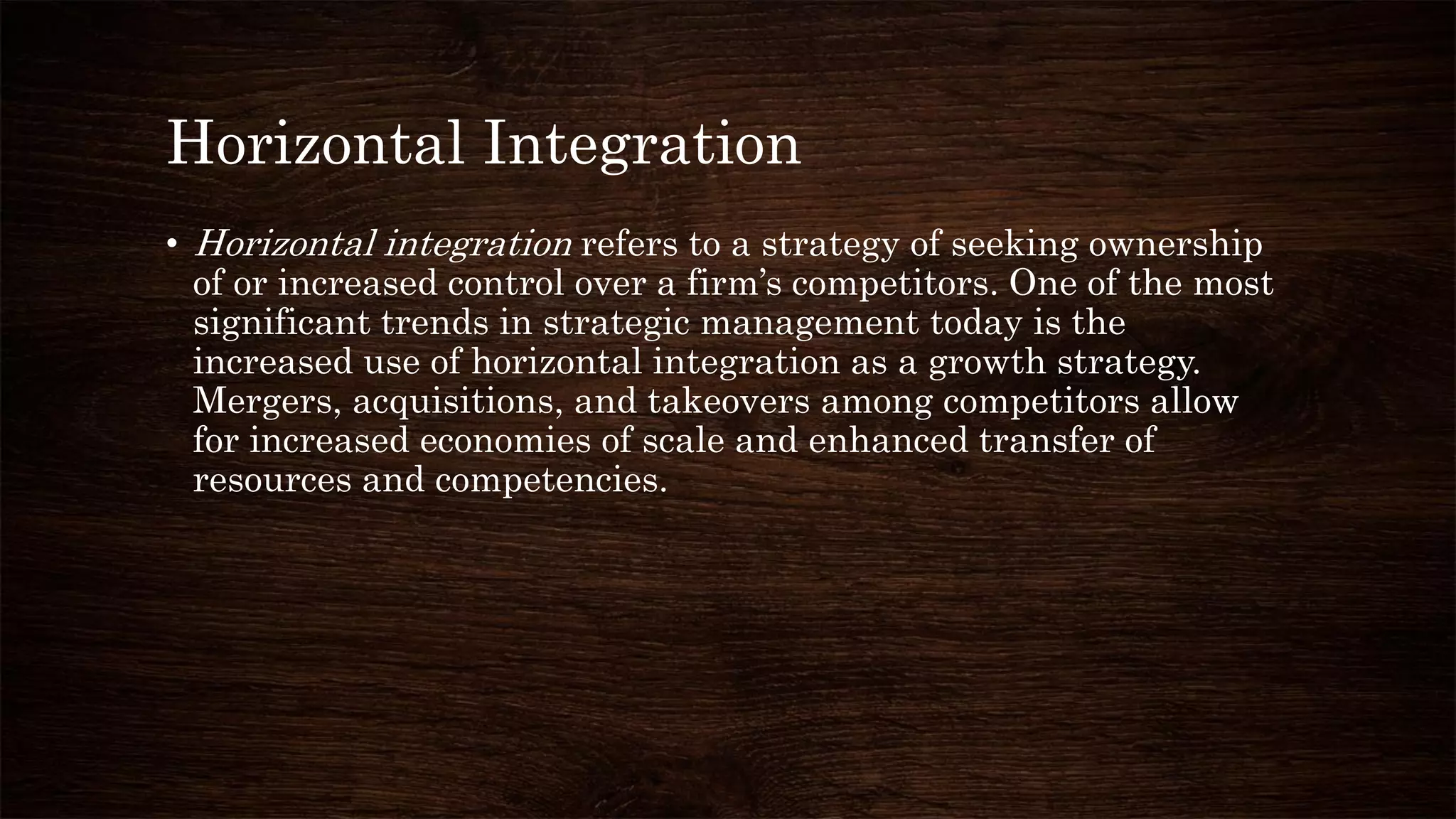 Horizontal Integration
• Horizontal integration refers to a strategy of seeking ownership
of or increased control over a firm’s competitors. One of the most
significant trends in strategic management today is the
increased use of horizontal integration as a growth strategy.
Mergers, acquisitions, and takeovers among competitors allow
for increased economies of scale and enhanced transfer of
resources and competencies.
 