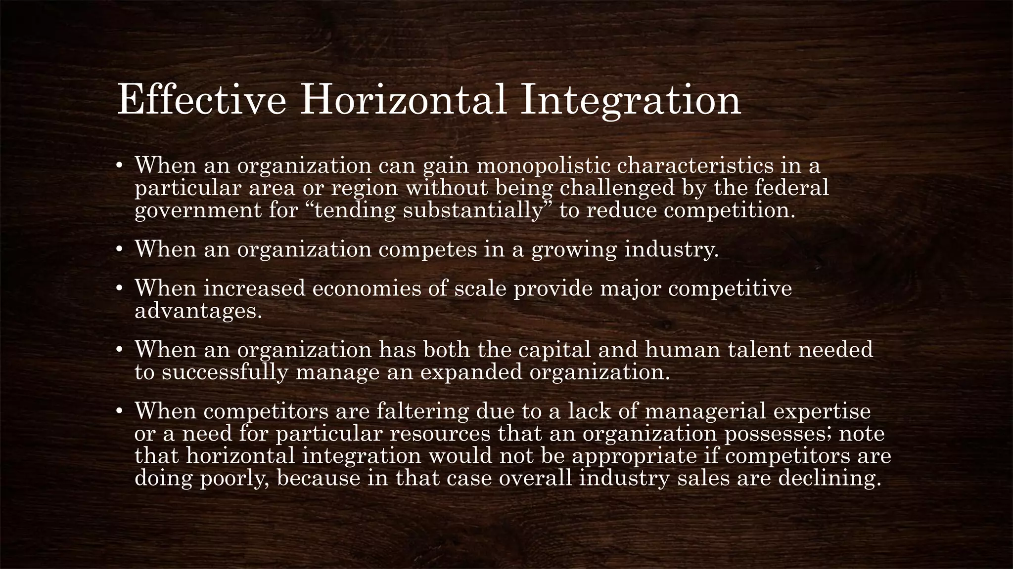 Effective Horizontal Integration
• When an organization can gain monopolistic characteristics in a
particular area or region without being challenged by the federal
government for “tending substantially” to reduce competition.
• When an organization competes in a growing industry.
• When increased economies of scale provide major competitive
advantages.
• When an organization has both the capital and human talent needed
to successfully manage an expanded organization.
• When competitors are faltering due to a lack of managerial expertise
or a need for particular resources that an organization possesses; note
that horizontal integration would not be appropriate if competitors are
doing poorly, because in that case overall industry sales are declining.
 