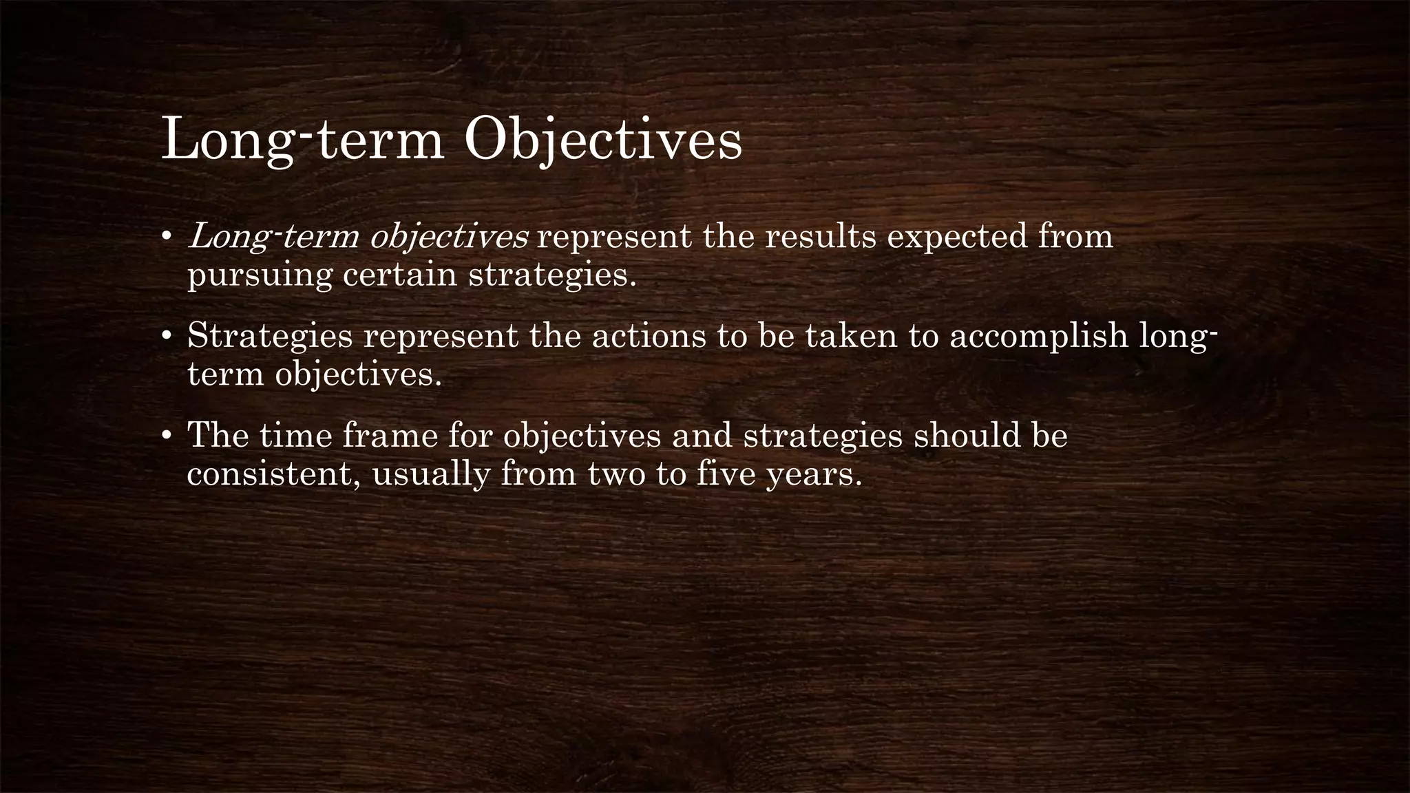 Long-term Objectives
• Long-term objectives represent the results expected from
pursuing certain strategies.
• Strategies represent the actions to be taken to accomplish long-
term objectives.
• The time frame for objectives and strategies should be
consistent, usually from two to five years.
 