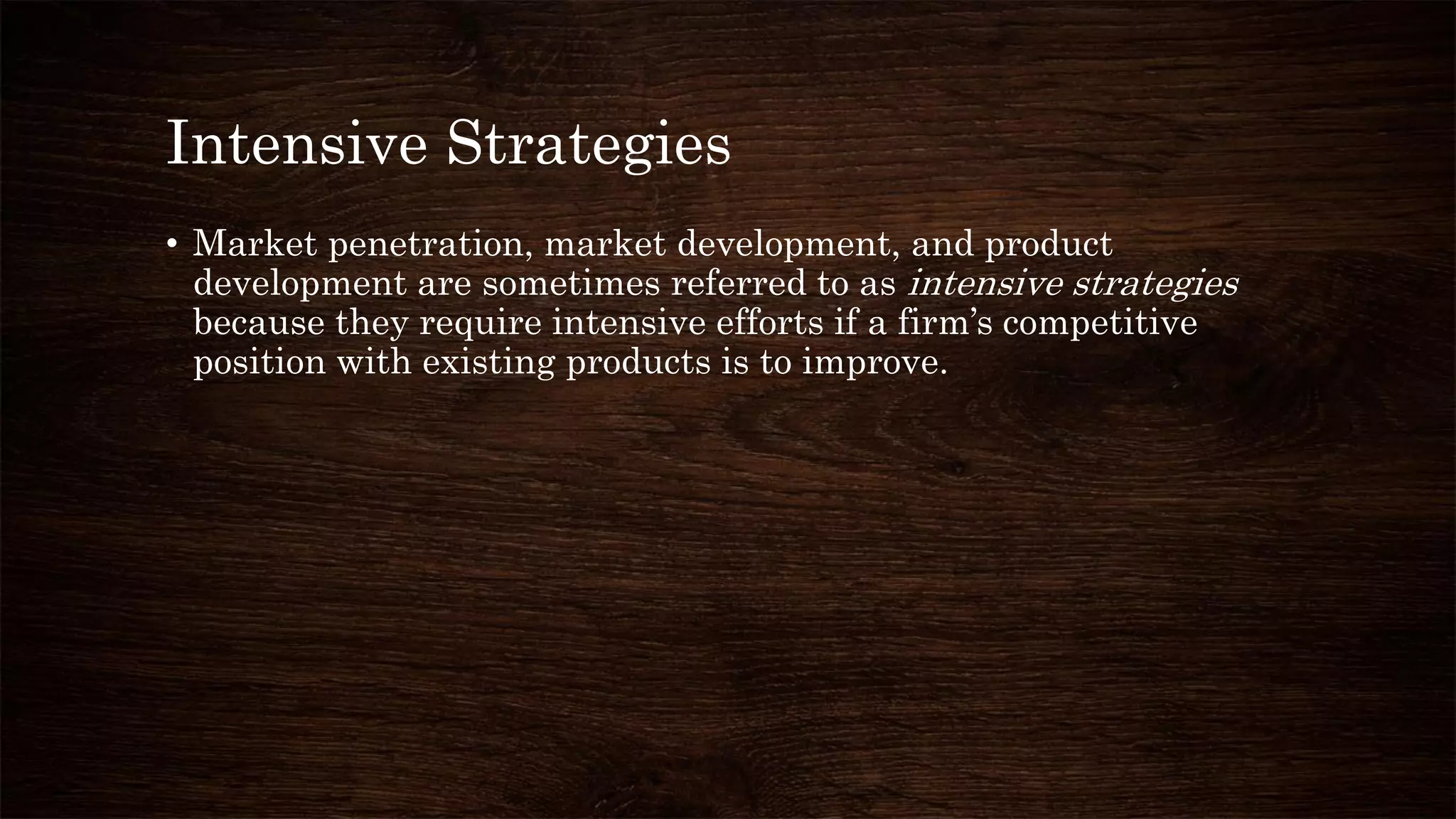 Intensive Strategies
• Market penetration, market development, and product
development are sometimes referred to as intensive strategies
because they require intensive efforts if a firm’s competitive
position with existing products is to improve.
 