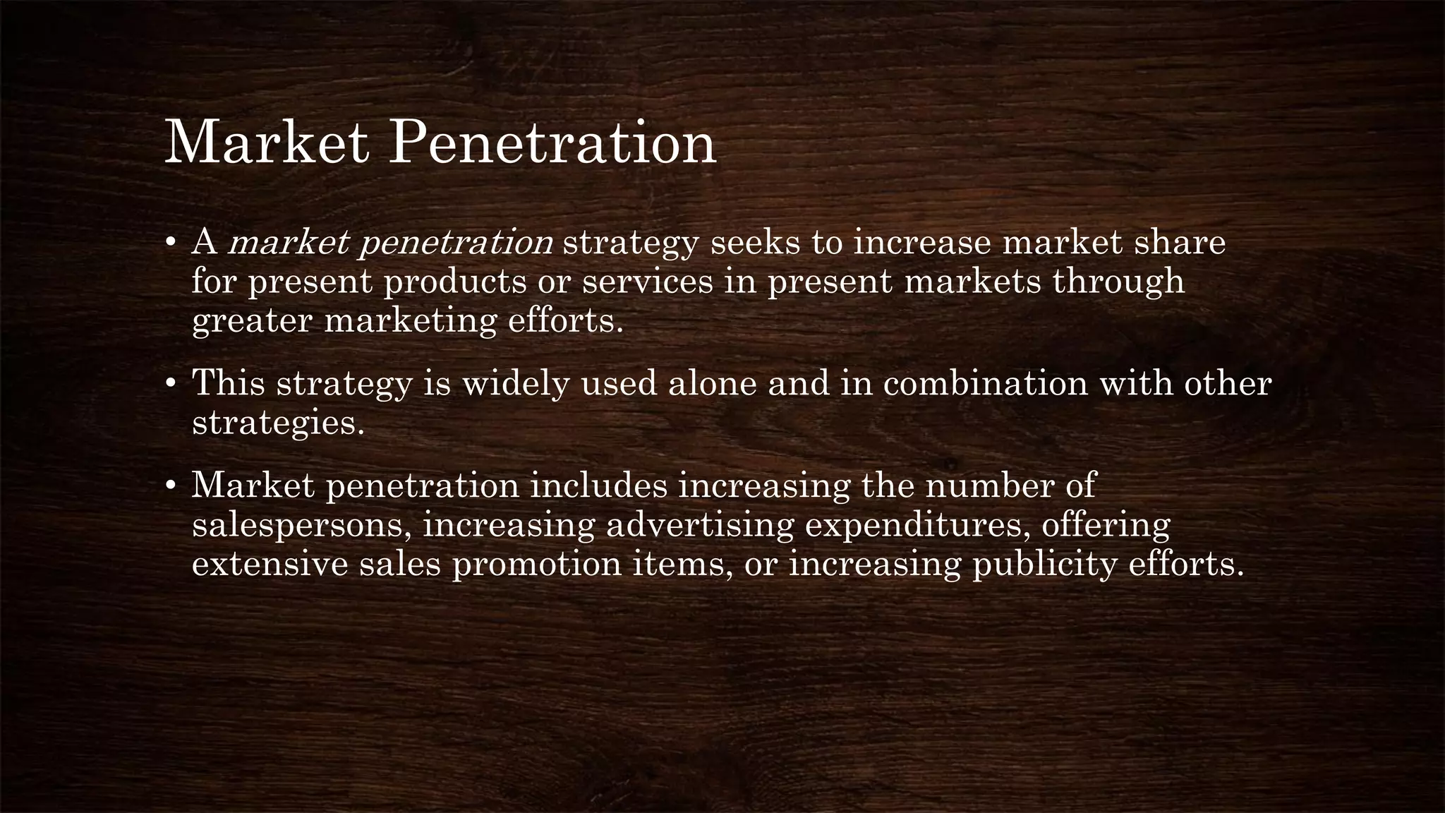 Market Penetration
• A market penetration strategy seeks to increase market share
for present products or services in present markets through
greater marketing efforts.
• This strategy is widely used alone and in combination with other
strategies.
• Market penetration includes increasing the number of
salespersons, increasing advertising expenditures, offering
extensive sales promotion items, or increasing publicity efforts.
 