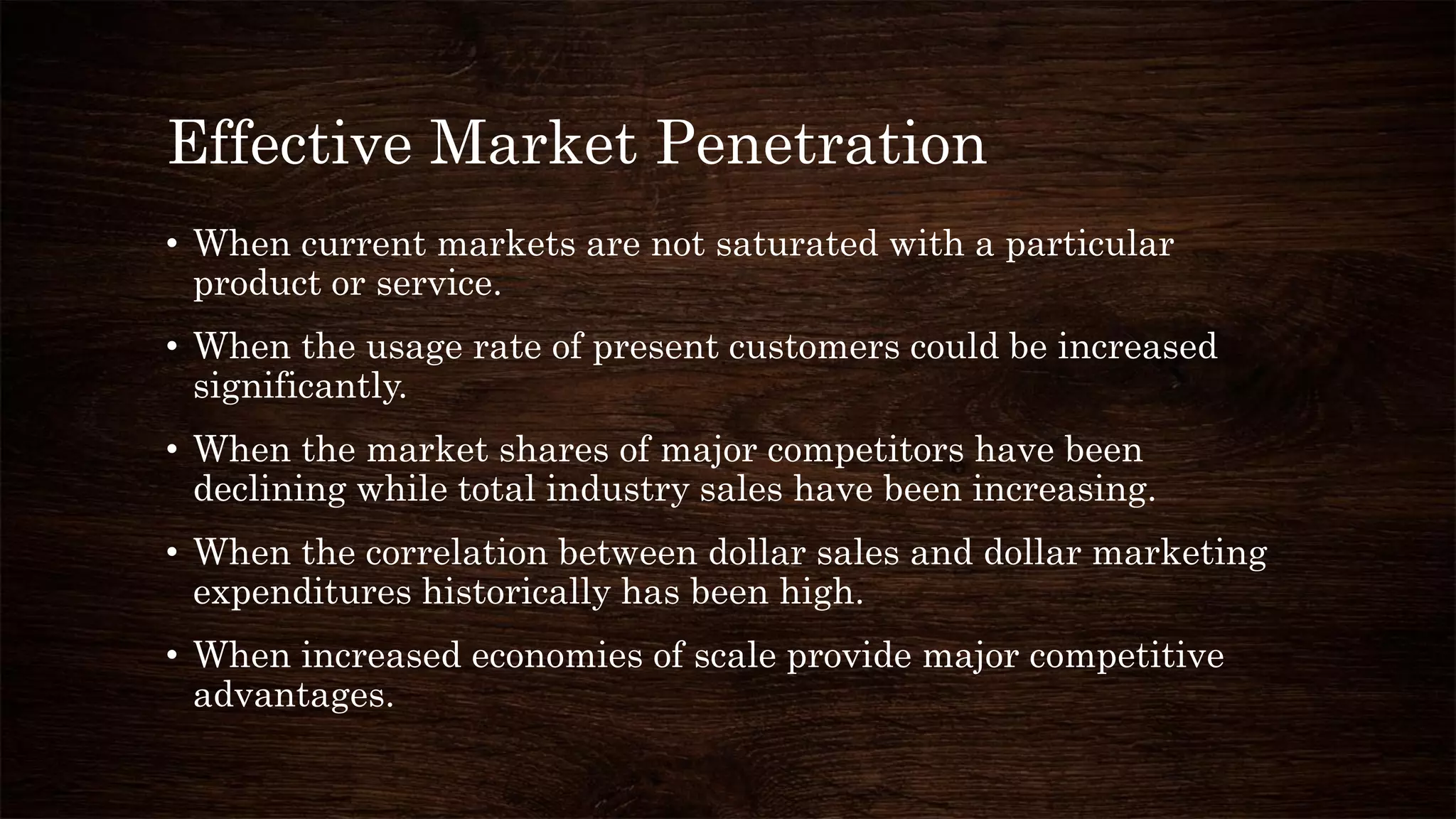Effective Market Penetration
• When current markets are not saturated with a particular
product or service.
• When the usage rate of present customers could be increased
significantly.
• When the market shares of major competitors have been
declining while total industry sales have been increasing.
• When the correlation between dollar sales and dollar marketing
expenditures historically has been high.
• When increased economies of scale provide major competitive
advantages.
 