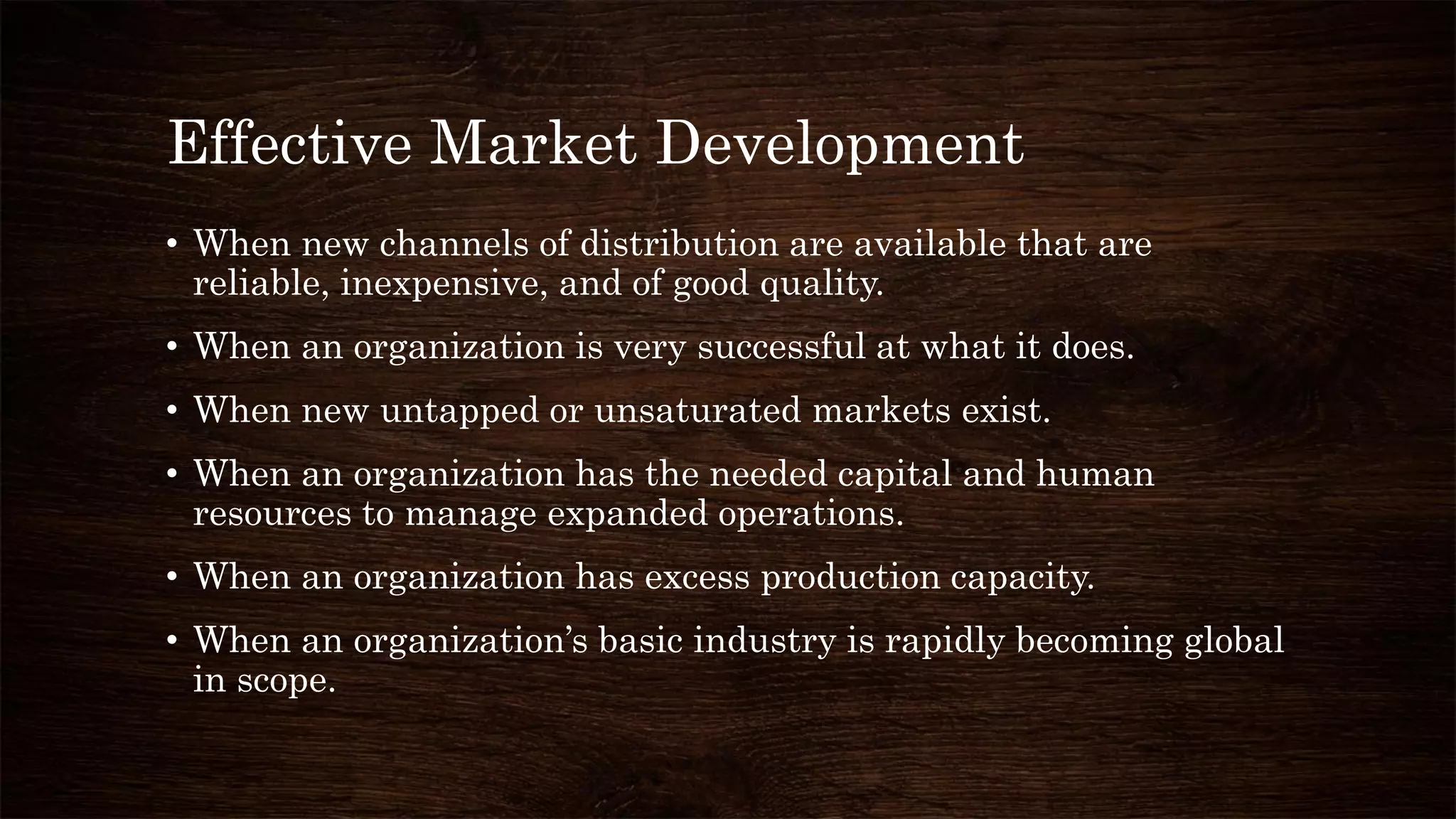 Effective Market Development
• When new channels of distribution are available that are
reliable, inexpensive, and of good quality.
• When an organization is very successful at what it does.
• When new untapped or unsaturated markets exist.
• When an organization has the needed capital and human
resources to manage expanded operations.
• When an organization has excess production capacity.
• When an organization’s basic industry is rapidly becoming global
in scope.
 
