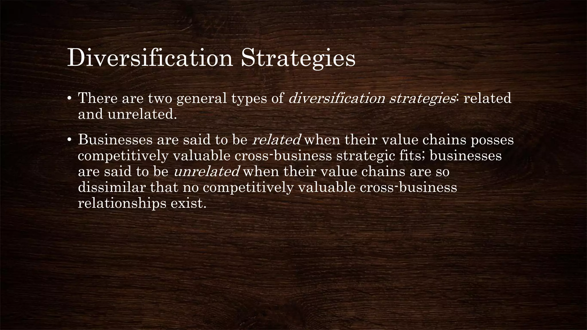 Diversification Strategies
• There are two general types of diversification strategies: related
and unrelated.
• Businesses are said to be related when their value chains posses
competitively valuable cross-business strategic fits; businesses
are said to be unrelated when their value chains are so
dissimilar that no competitively valuable cross-business
relationships exist.
 