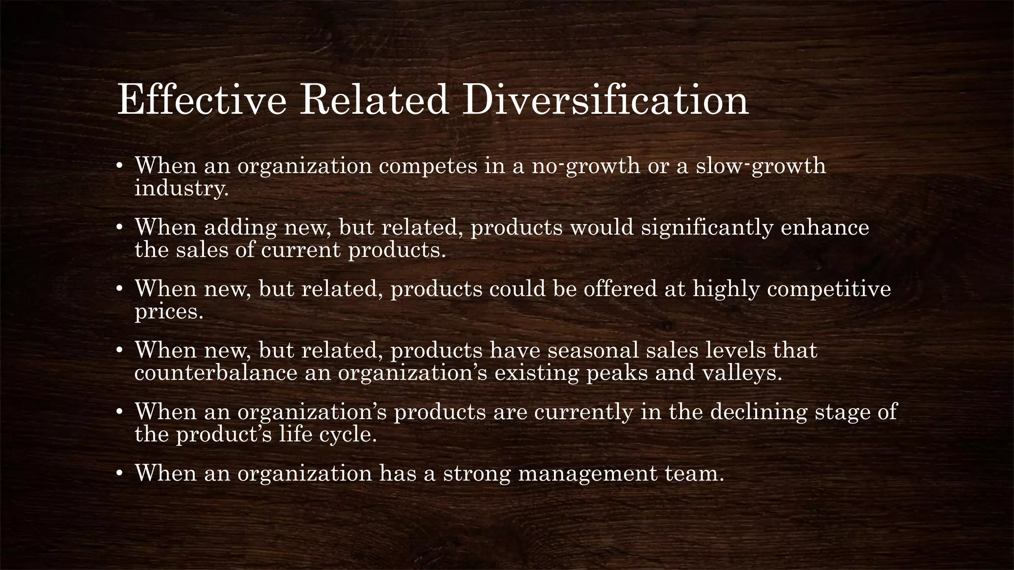 Effective Related Diversification
• When an organization competes in a no-growth or a slow-growth
industry.
• When adding new, but related, products would significantly enhance
the sales of current products.
• When new, but related, products could be offered at highly competitive
prices.
• When new, but related, products have seasonal sales levels that
counterbalance an organization’s existing peaks and valleys.
• When an organization’s products are currently in the declining stage of
the product’s life cycle.
• When an organization has a strong management team.
 