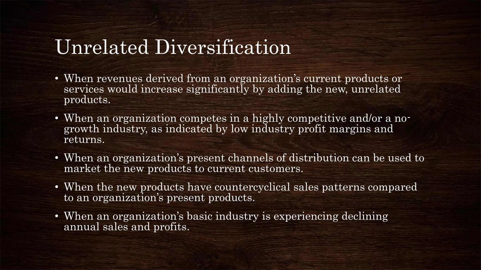 Unrelated Diversification
• When revenues derived from an organization’s current products or
services would increase significantly by adding the new, unrelated
products.
• When an organization competes in a highly competitive and/or a no-
growth industry, as indicated by low industry profit margins and
returns.
• When an organization’s present channels of distribution can be used to
market the new products to current customers.
• When the new products have countercyclical sales patterns compared
to an organization’s present products.
• When an organization’s basic industry is experiencing declining
annual sales and profits.
 