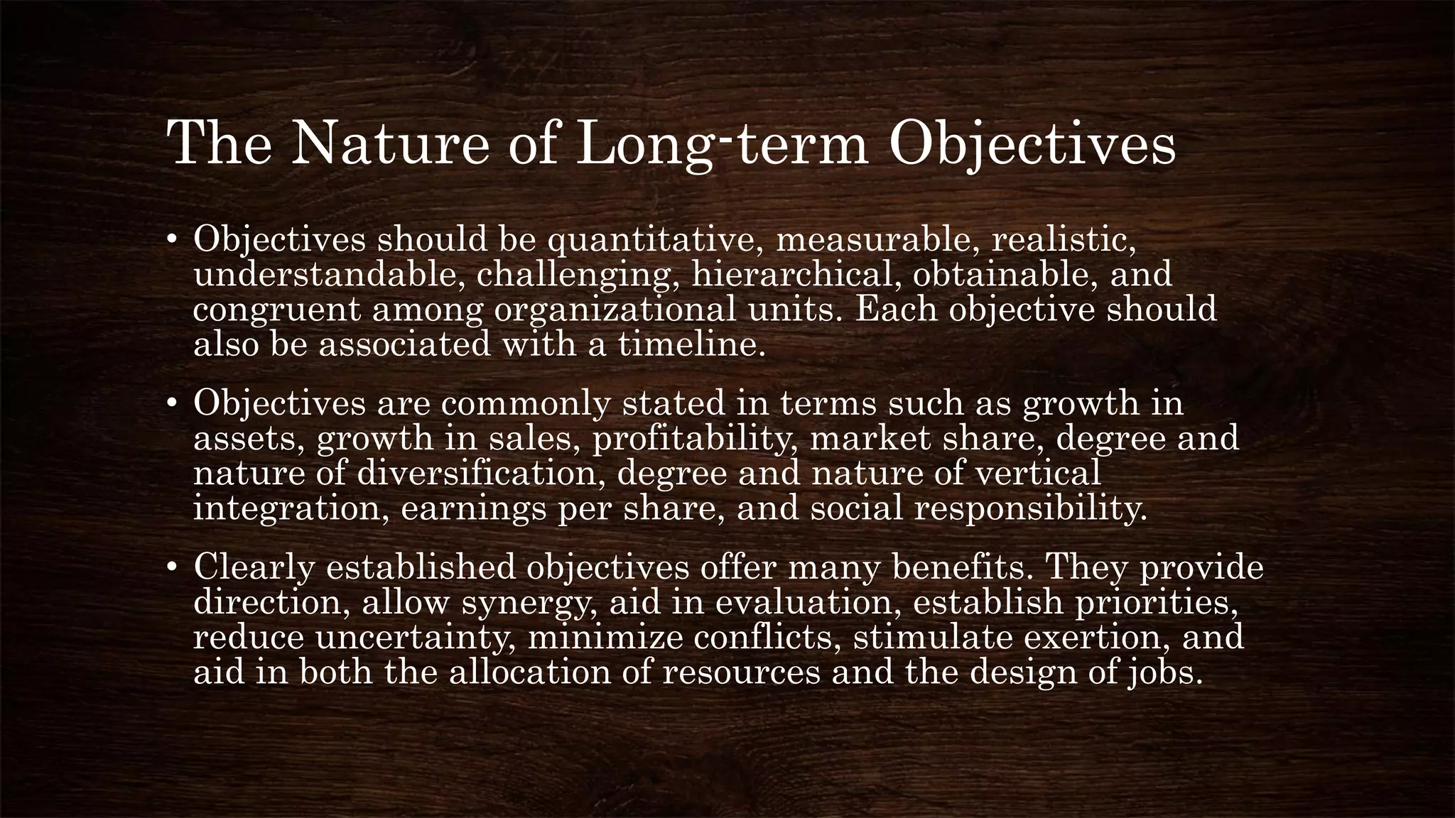 The Nature of Long-term Objectives
• Objectives should be quantitative, measurable, realistic,
understandable, challenging, hierarchical, obtainable, and
congruent among organizational units. Each objective should
also be associated with a timeline.
• Objectives are commonly stated in terms such as growth in
assets, growth in sales, profitability, market share, degree and
nature of diversification, degree and nature of vertical
integration, earnings per share, and social responsibility.
• Clearly established objectives offer many benefits. They provide
direction, allow synergy, aid in evaluation, establish priorities,
reduce uncertainty, minimize conflicts, stimulate exertion, and
aid in both the allocation of resources and the design of jobs.
 