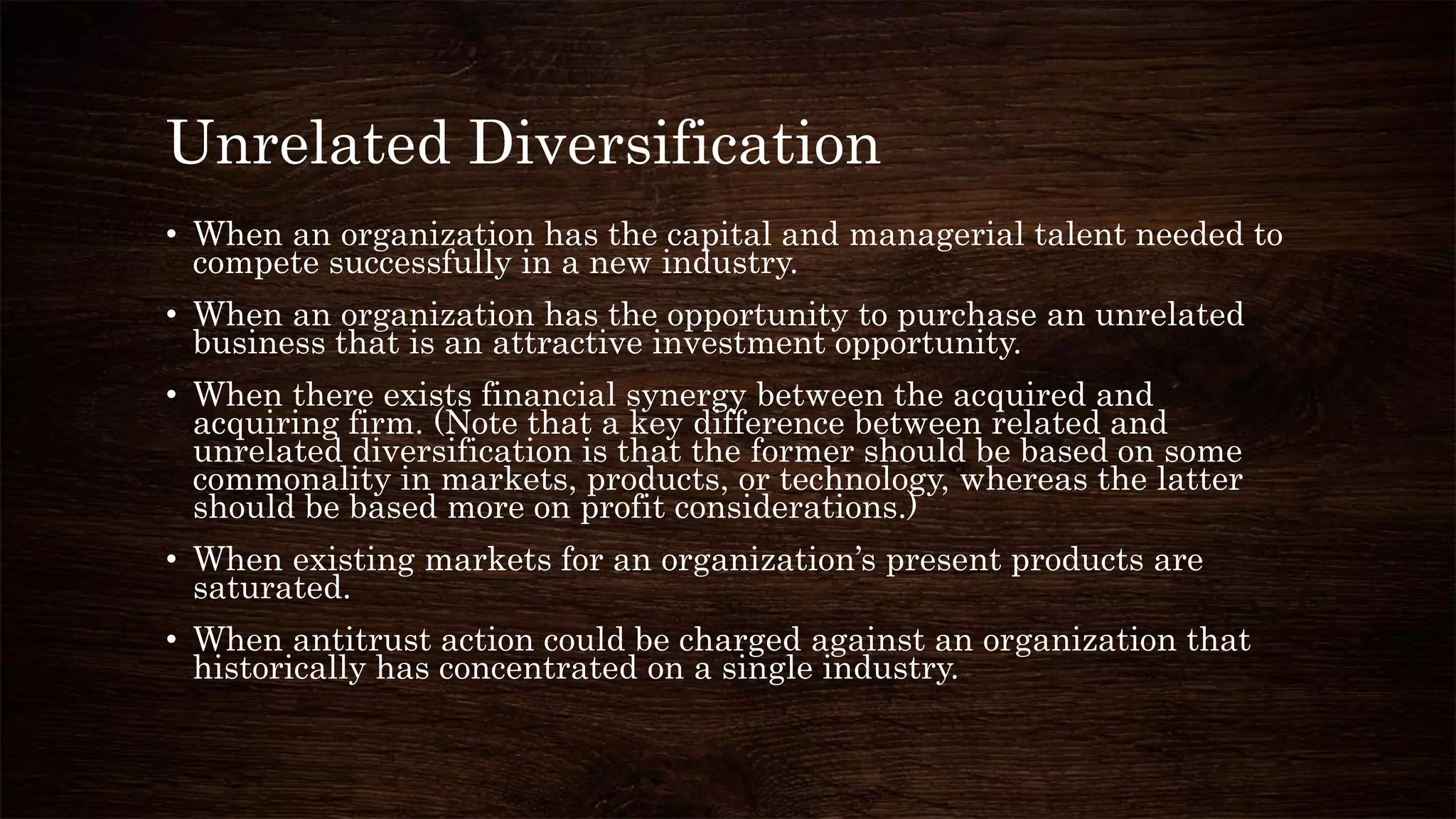 Unrelated Diversification
• When an organization has the capital and managerial talent needed to
compete successfully in a new industry.
• When an organization has the opportunity to purchase an unrelated
business that is an attractive investment opportunity.
• When there exists financial synergy between the acquired and
acquiring firm. (Note that a key difference between related and
unrelated diversification is that the former should be based on some
commonality in markets, products, or technology, whereas the latter
should be based more on profit considerations.)
• When existing markets for an organization’s present products are
saturated.
• When antitrust action could be charged against an organization that
historically has concentrated on a single industry.
 