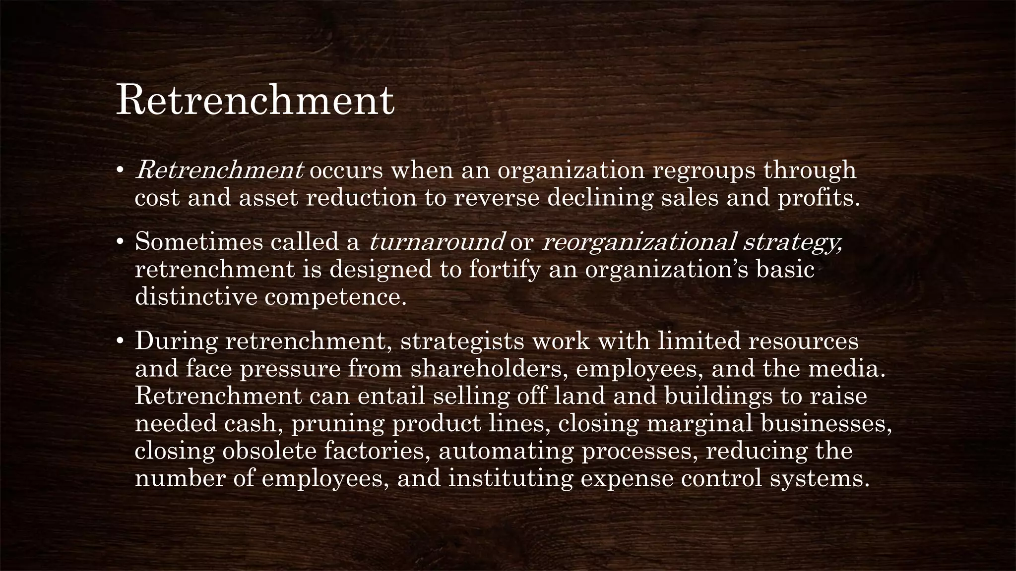 Retrenchment
• Retrenchment occurs when an organization regroups through
cost and asset reduction to reverse declining sales and profits.
• Sometimes called a turnaround or reorganizational strategy,
retrenchment is designed to fortify an organization’s basic
distinctive competence.
• During retrenchment, strategists work with limited resources
and face pressure from shareholders, employees, and the media.
Retrenchment can entail selling off land and buildings to raise
needed cash, pruning product lines, closing marginal businesses,
closing obsolete factories, automating processes, reducing the
number of employees, and instituting expense control systems.
 