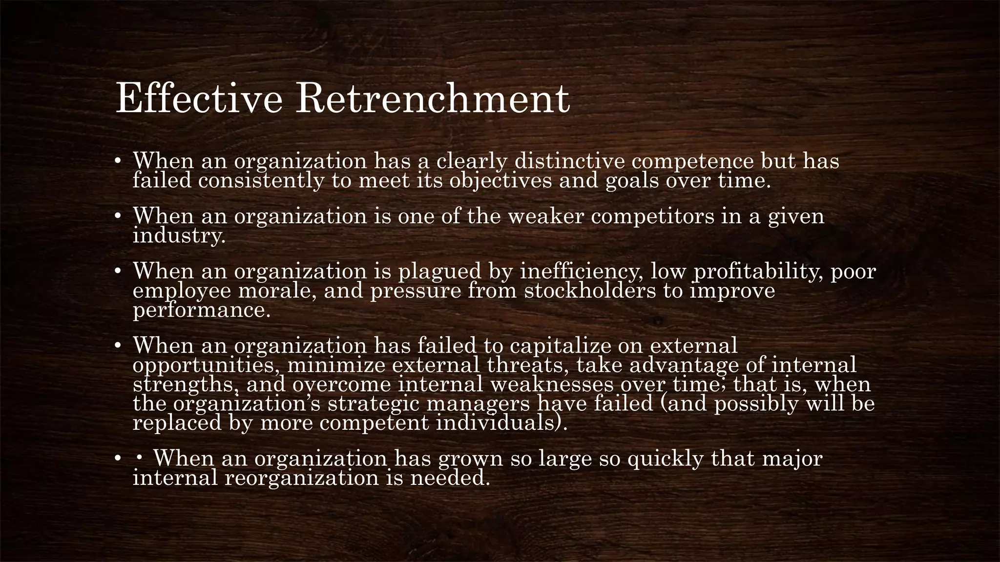 Effective Retrenchment
• When an organization has a clearly distinctive competence but has
failed consistently to meet its objectives and goals over time.
• When an organization is one of the weaker competitors in a given
industry.
• When an organization is plagued by inefficiency, low profitability, poor
employee morale, and pressure from stockholders to improve
performance.
• When an organization has failed to capitalize on external
opportunities, minimize external threats, take advantage of internal
strengths, and overcome internal weaknesses over time; that is, when
the organization’s strategic managers have failed (and possibly will be
replaced by more competent individuals).
• • When an organization has grown so large so quickly that major
internal reorganization is needed.
 
