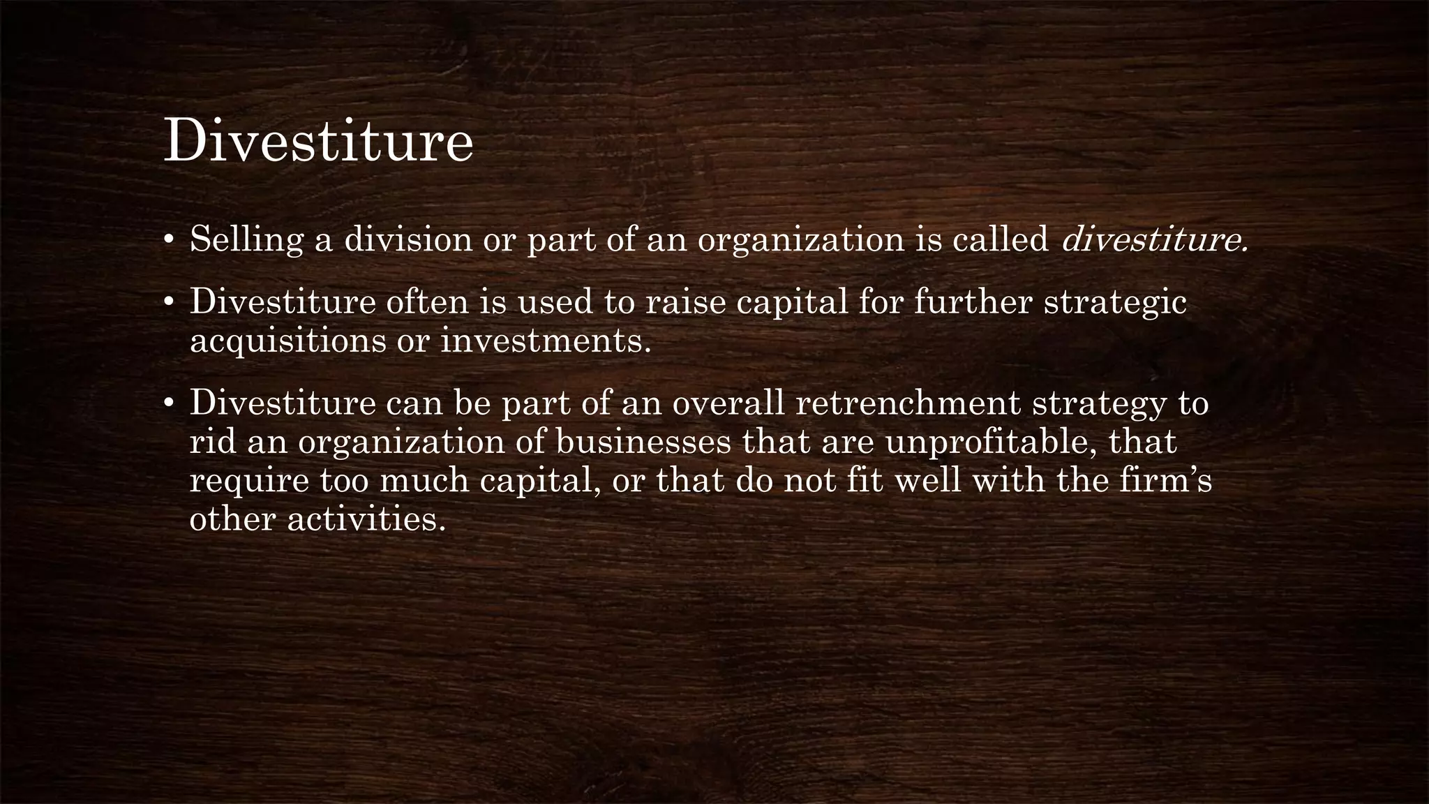 Divestiture
• Selling a division or part of an organization is called divestiture.
• Divestiture often is used to raise capital for further strategic
acquisitions or investments.
• Divestiture can be part of an overall retrenchment strategy to
rid an organization of businesses that are unprofitable, that
require too much capital, or that do not fit well with the firm’s
other activities.
 