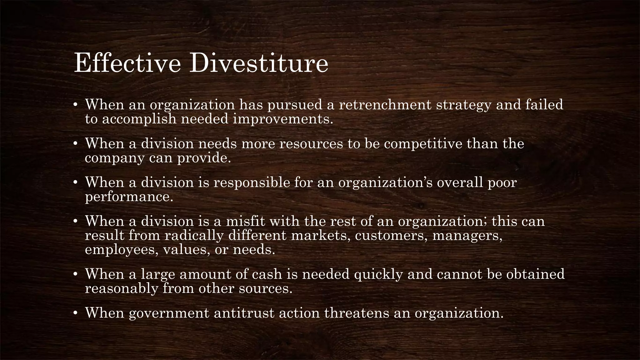 Effective Divestiture
• When an organization has pursued a retrenchment strategy and failed
to accomplish needed improvements.
• When a division needs more resources to be competitive than the
company can provide.
• When a division is responsible for an organization’s overall poor
performance.
• When a division is a misfit with the rest of an organization; this can
result from radically different markets, customers, managers,
employees, values, or needs.
• When a large amount of cash is needed quickly and cannot be obtained
reasonably from other sources.
• When government antitrust action threatens an organization.
 