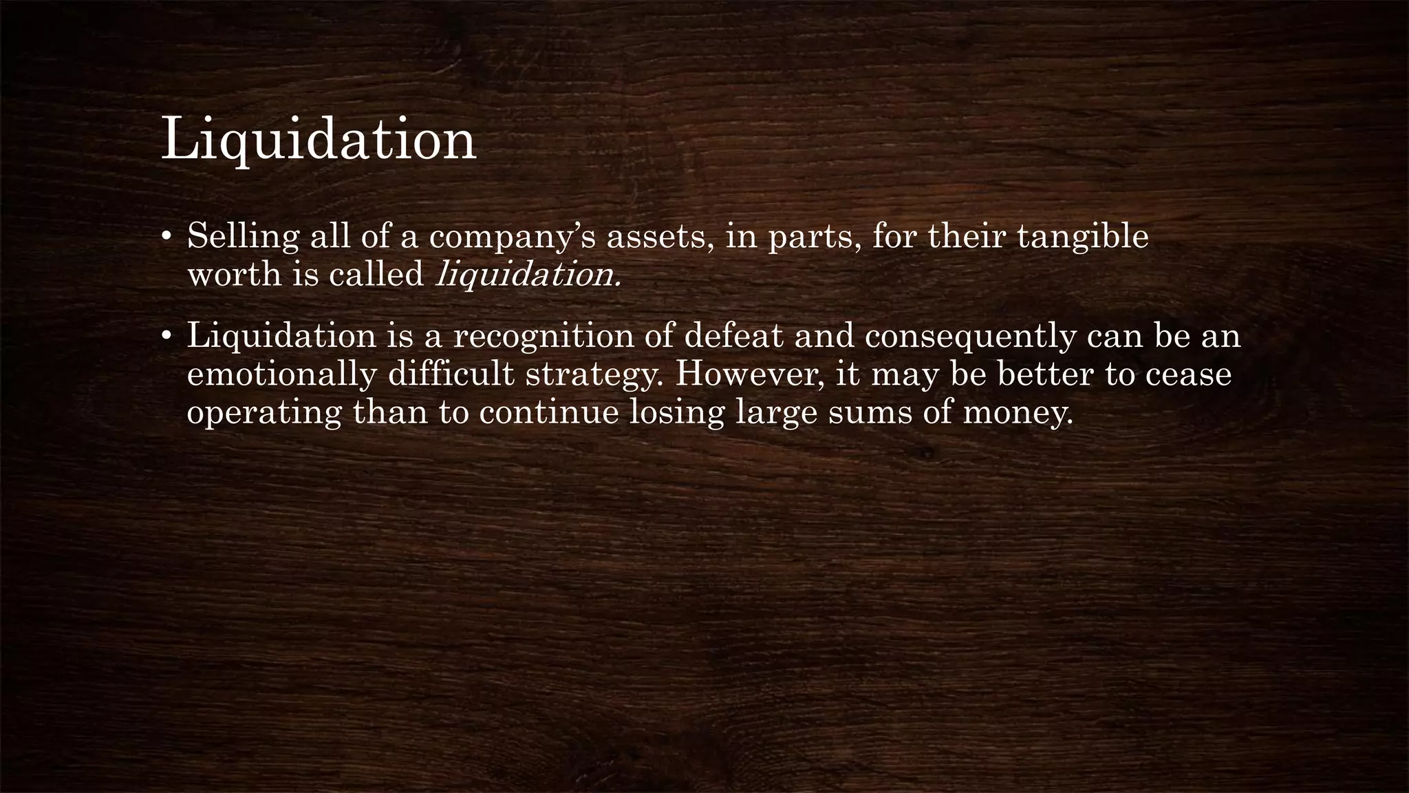 Liquidation
• Selling all of a company’s assets, in parts, for their tangible
worth is called liquidation.
• Liquidation is a recognition of defeat and consequently can be an
emotionally difficult strategy. However, it may be better to cease
operating than to continue losing large sums of money.
 