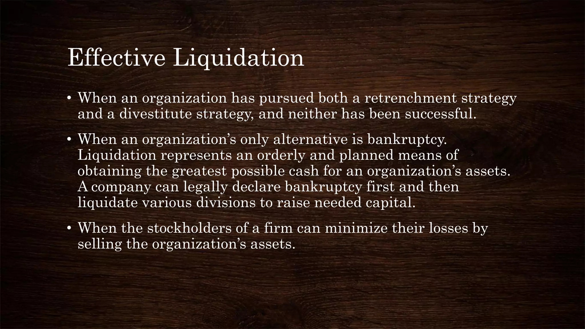 Effective Liquidation
• When an organization has pursued both a retrenchment strategy
and a divestitute strategy, and neither has been successful.
• When an organization’s only alternative is bankruptcy.
Liquidation represents an orderly and planned means of
obtaining the greatest possible cash for an organization’s assets.
A company can legally declare bankruptcy first and then
liquidate various divisions to raise needed capital.
• When the stockholders of a firm can minimize their losses by
selling the organization’s assets.
 