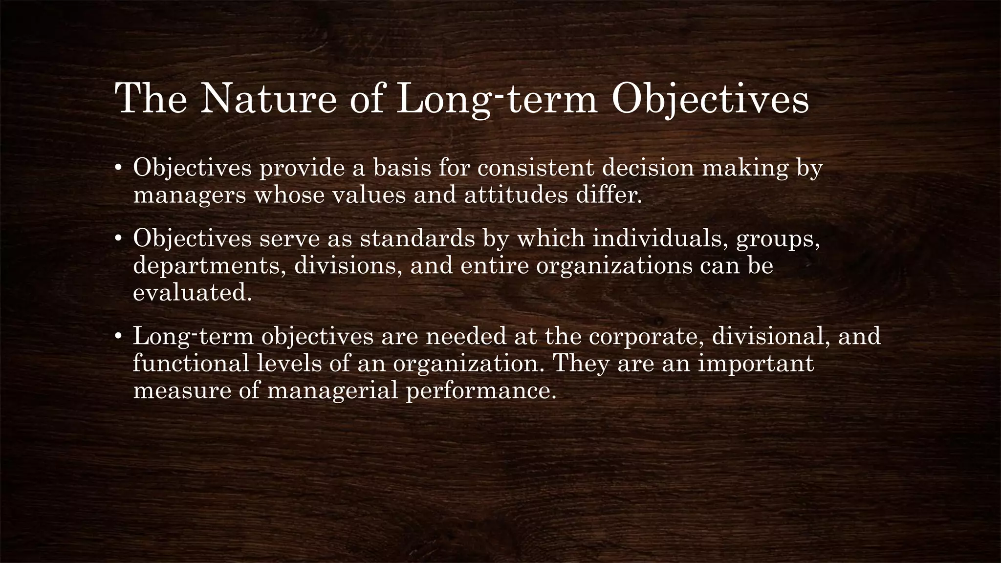 The Nature of Long-term Objectives
• Objectives provide a basis for consistent decision making by
managers whose values and attitudes differ.
• Objectives serve as standards by which individuals, groups,
departments, divisions, and entire organizations can be
evaluated.
• Long-term objectives are needed at the corporate, divisional, and
functional levels of an organization. They are an important
measure of managerial performance.
 