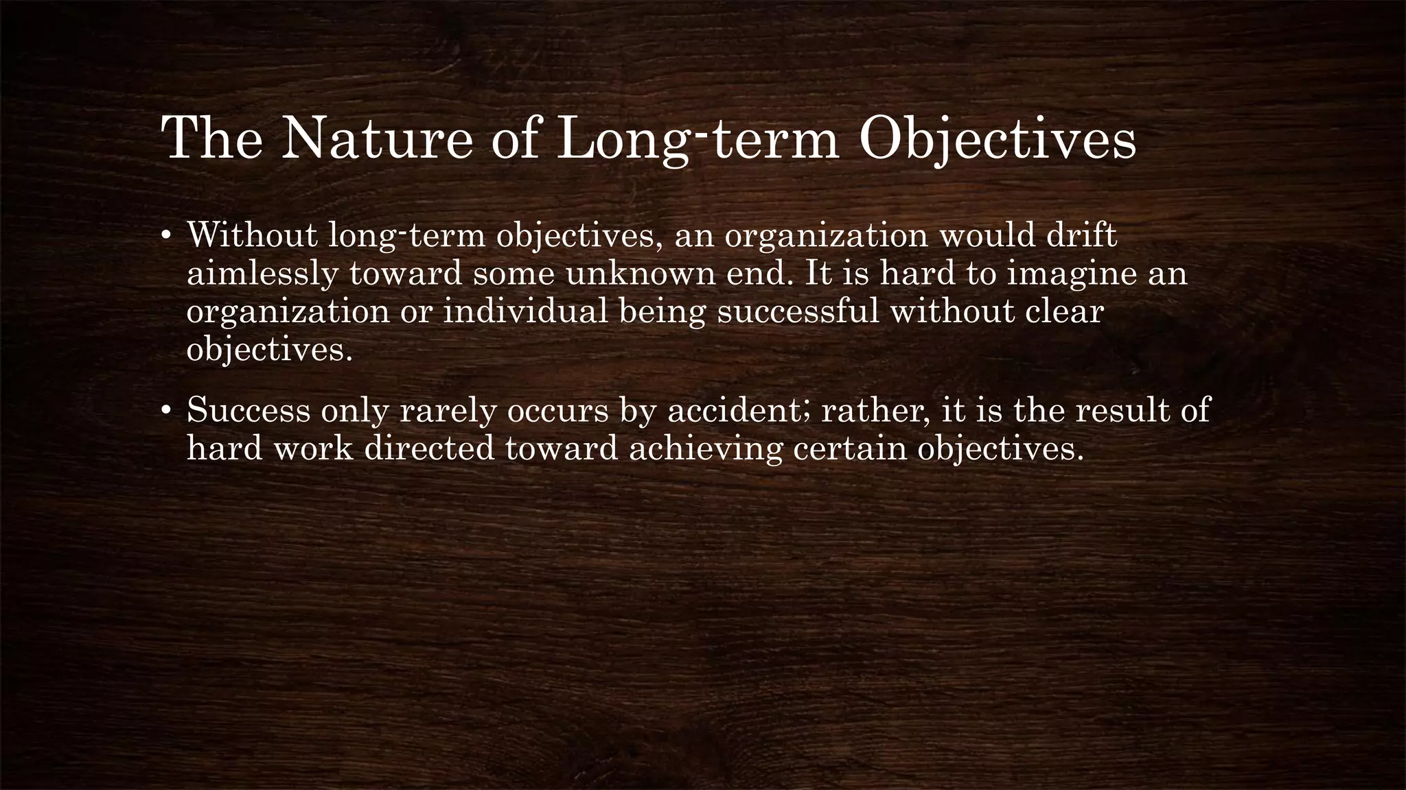The Nature of Long-term Objectives
• Without long-term objectives, an organization would drift
aimlessly toward some unknown end. It is hard to imagine an
organization or individual being successful without clear
objectives.
• Success only rarely occurs by accident; rather, it is the result of
hard work directed toward achieving certain objectives.
 