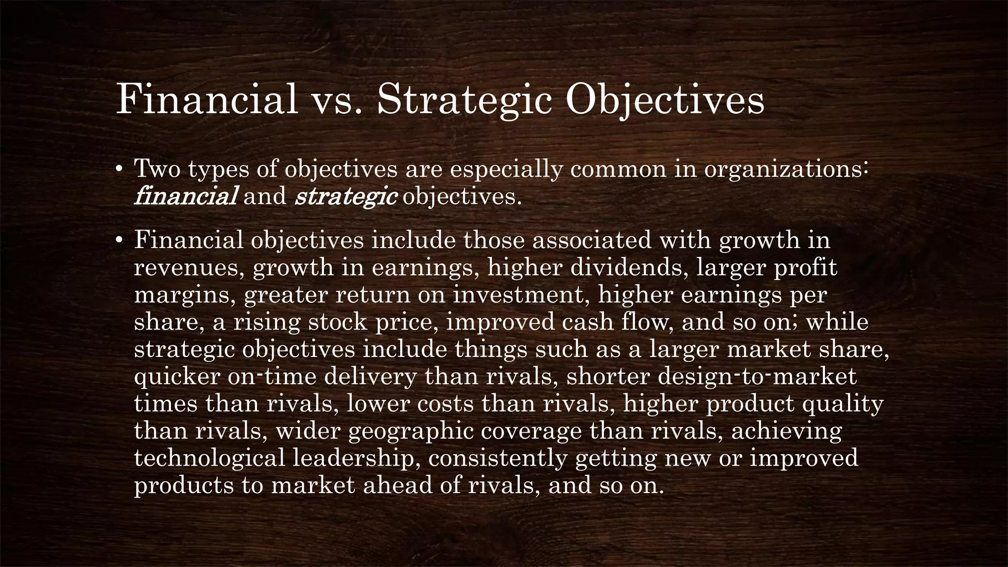 Financial vs. Strategic Objectives
• Two types of objectives are especially common in organizations:
financial and strategic objectives.
• Financial objectives include those associated with growth in
revenues, growth in earnings, higher dividends, larger profit
margins, greater return on investment, higher earnings per
share, a rising stock price, improved cash flow, and so on; while
strategic objectives include things such as a larger market share,
quicker on-time delivery than rivals, shorter design-to-market
times than rivals, lower costs than rivals, higher product quality
than rivals, wider geographic coverage than rivals, achieving
technological leadership, consistently getting new or improved
products to market ahead of rivals, and so on.
 