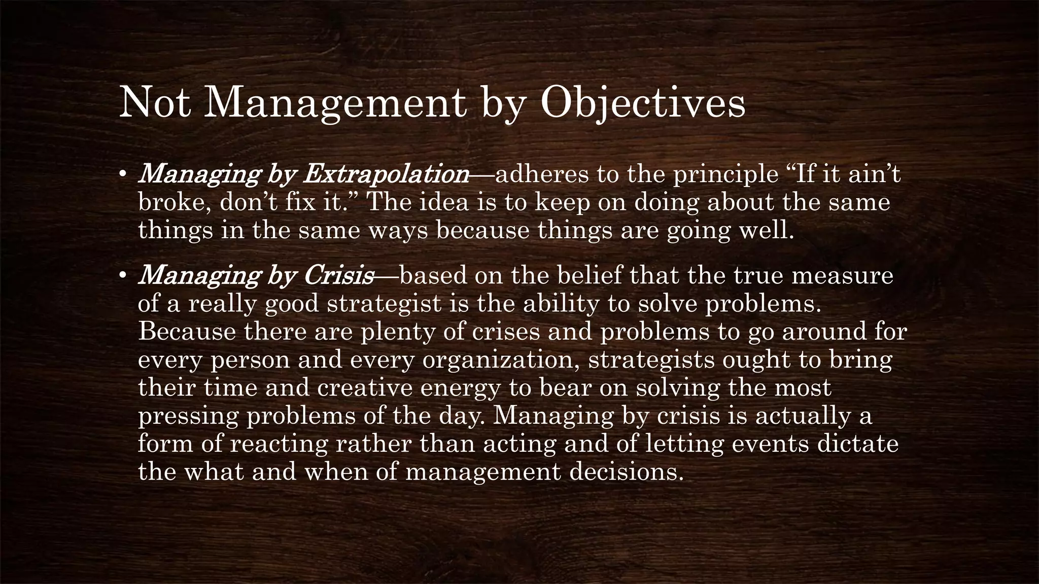 Not Management by Objectives
• Managing by Extrapolation—adheres to the principle “If it ain’t
broke, don’t fix it.” The idea is to keep on doing about the same
things in the same ways because things are going well.
• Managing by Crisis—based on the belief that the true measure
of a really good strategist is the ability to solve problems.
Because there are plenty of crises and problems to go around for
every person and every organization, strategists ought to bring
their time and creative energy to bear on solving the most
pressing problems of the day. Managing by crisis is actually a
form of reacting rather than acting and of letting events dictate
the what and when of management decisions.
 