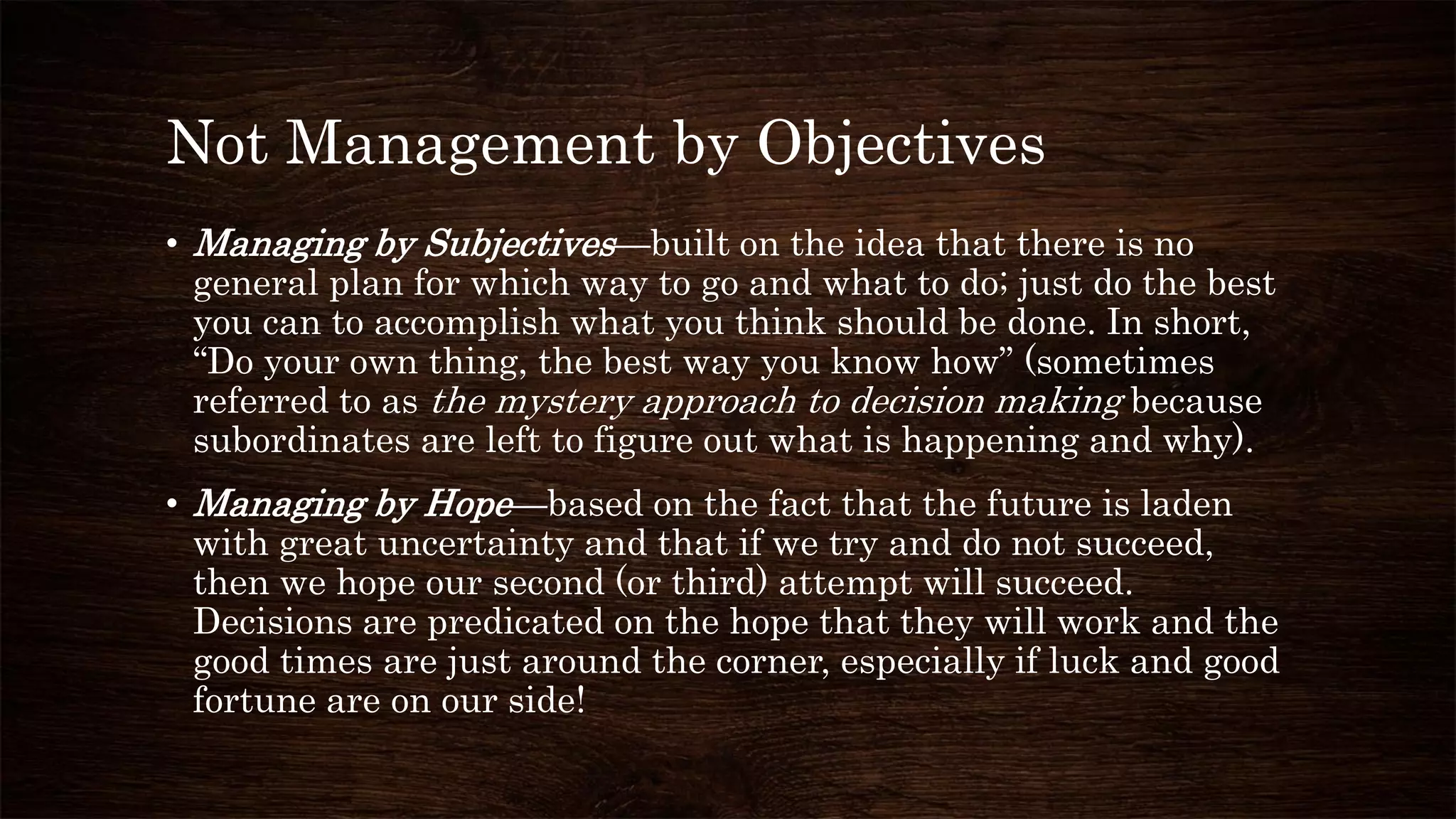 Not Management by Objectives
• Managing by Subjectives—built on the idea that there is no
general plan for which way to go and what to do; just do the best
you can to accomplish what you think should be done. In short,
“Do your own thing, the best way you know how” (sometimes
referred to as the mystery approach to decision making because
subordinates are left to figure out what is happening and why).
• Managing by Hope—based on the fact that the future is laden
with great uncertainty and that if we try and do not succeed,
then we hope our second (or third) attempt will succeed.
Decisions are predicated on the hope that they will work and the
good times are just around the corner, especially if luck and good
fortune are on our side!
 