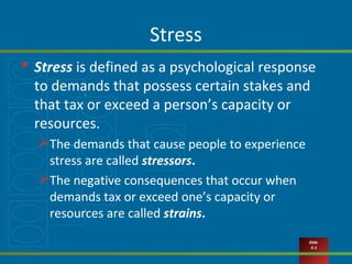 Slide
5-1
Stress
 Stress is defined as a psychological response
to demands that possess certain stakes and
that tax or exceed a person’s capacity or
resources.
The demands that cause people to experience
stress are called stressors.
The negative consequences that occur when
demands tax or exceed one’s capacity or
resources are called strains.
 