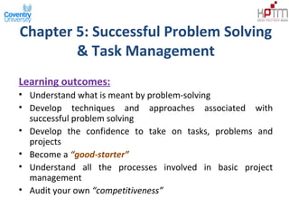 Chapter 5: Successful Problem Solving
& Task Management
Learning outcomes:
• Understand what is meant by problem-solving
• Develop techniques and approaches associated with
successful problem solving
• Develop the confidence to take on tasks, problems and
projects
• Become a “good-starter”
• Understand all the processes involved in basic project
management
• Audit your own “competitiveness”
 
