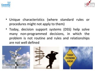• Unique characteristics (where standard rules or
procedures might not apply to them)
• Today, decision support systems (DSS) help solve
many non-programmed decisions, in which the
problem is not routine and rules and relationships
are not well defined
 