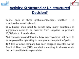 Activity: Structured or Un-structured
Decision?
Define each of these problems/decisions whether it is
structured or un-structured:
1) A bakery shop need to decide how many quantities of
ingredients need to be ordered from suppliers to produce
10,000 piece of sandwiches.
2) A company must determine how many workers that need to
be employed for operating its new production plant in Spain.
3) A CEO of a big company has been resigned recently, so the
Board of Directors (BOD) conduct a meeting to discuss who’s
the best candidate to replace him.
 