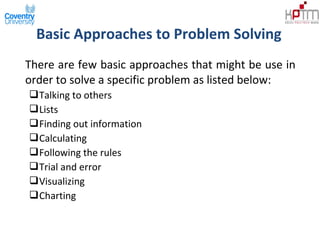 Basic Approaches to Problem Solving
There are few basic approaches that might be use in
order to solve a specific problem as listed below:
Talking to others
Lists
Finding out information
Calculating
Following the rules
Trial and error
Visualizing
Charting
 