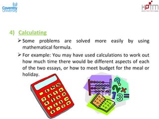 4) Calculating
Some problems are solved more easily by using
mathematical formula.
For example: You may have used calculations to work out
how much time there would be different aspects of each
of the two essays, or how to meet budget for the meal or
holiday.
 