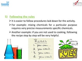 5) Following the rules
It is easier to follow procedures laid down for the activity.
For example: mixing chemicals for a particular purpose
requires very precise measurements specific chemicals.
Another example: if you are not used to cooking, following
the recipe step by step will be very helpful.
 