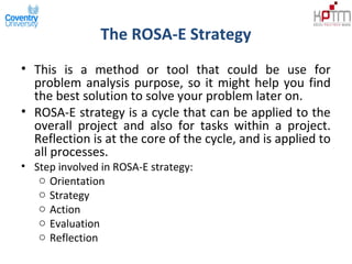 The ROSA-E Strategy
• This is a method or tool that could be use for
problem analysis purpose, so it might help you find
the best solution to solve your problem later on.
• ROSA-E strategy is a cycle that can be applied to the
overall project and also for tasks within a project.
Reflection is at the core of the cycle, and is applied to
all processes.
• Step involved in ROSA-E strategy:
o Orientation
o Strategy
o Action
o Evaluation
o Reflection
 