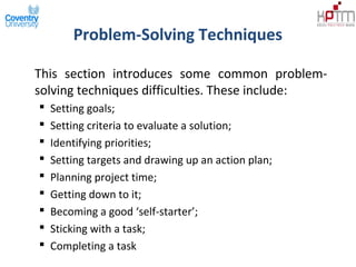Problem-Solving Techniques
This section introduces some common problem-
solving techniques difficulties. These include:
 Setting goals;
 Setting criteria to evaluate a solution;
 Identifying priorities;
 Setting targets and drawing up an action plan;
 Planning project time;
 Getting down to it;
 Becoming a good ‘self-starter’;
 Sticking with a task;
 Completing a task
 