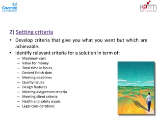 2) Setting criteria
• Develop criteria that give you what you want but which are
achievable.
• Identify relevant criteria for a solution in term of:
– Maximum cost
– Value for money
– Total time in hours
– Desired finish date
– Meeting deadlines
– Quality issues
– Design features
– Meeting assignment criteria
– Meeting client criteria
– Health and safety issues
– Legal considerations
 