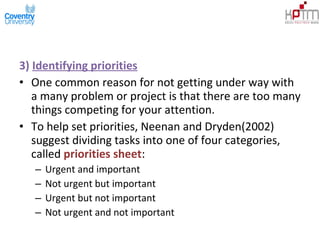 3) Identifying priorities
• One common reason for not getting under way with
a many problem or project is that there are too many
things competing for your attention.
• To help set priorities, Neenan and Dryden(2002)
suggest dividing tasks into one of four categories,
called priorities sheet:
– Urgent and important
– Not urgent but important
– Urgent but not important
– Not urgent and not important
 