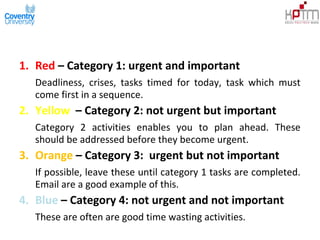 1. Red – Category 1: urgent and important
Deadliness, crises, tasks timed for today, task which must
come first in a sequence.
2. Yellow – Category 2: not urgent but important
Category 2 activities enables you to plan ahead. These
should be addressed before they become urgent.
3. Orange – Category 3: urgent but not important
If possible, leave these until category 1 tasks are completed.
Email are a good example of this.
4. Blue – Category 4: not urgent and not important
These are often are good time wasting activities.
 